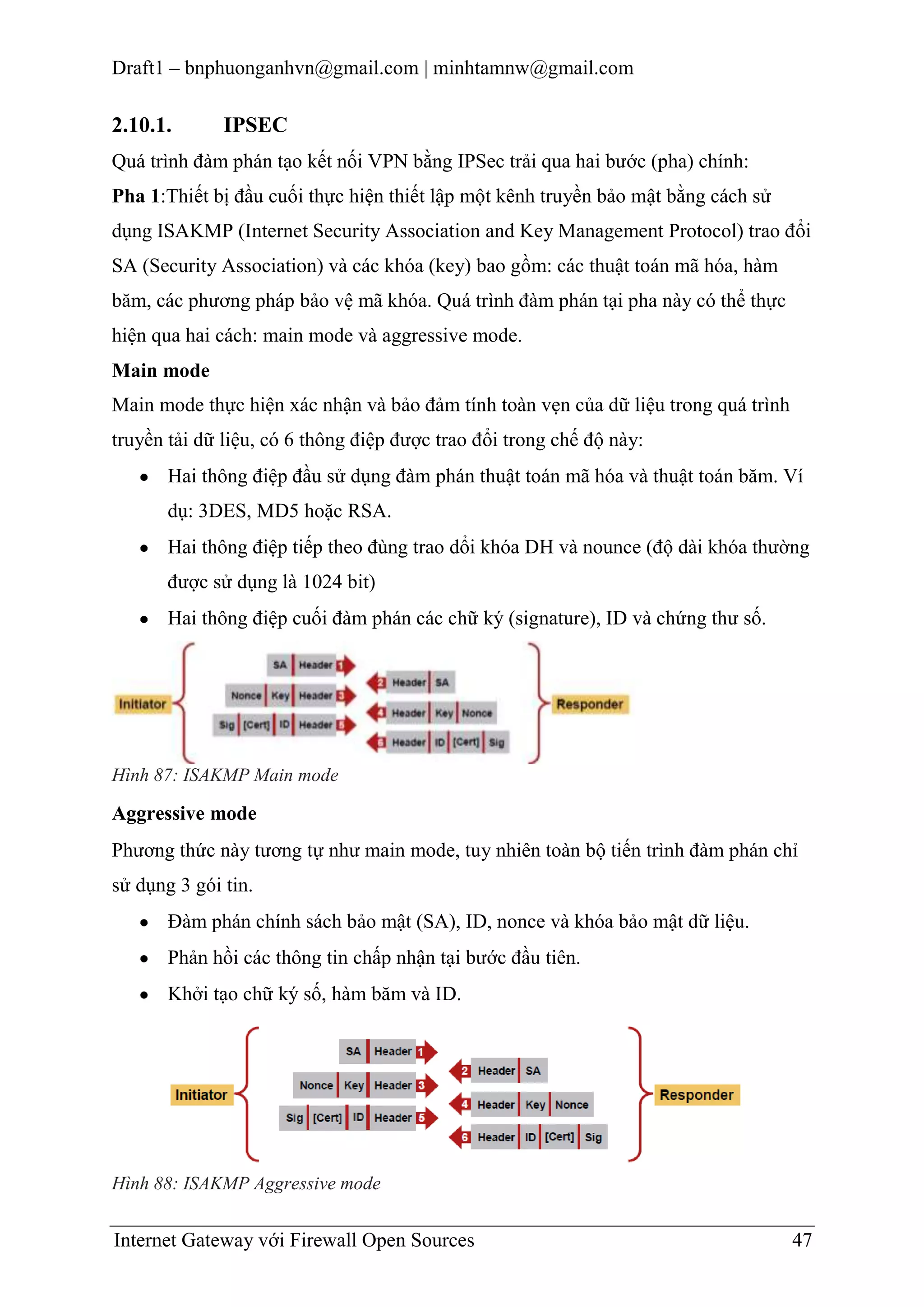 Draft1 – bnphuonganhvn@gmail.com | minhtamnw@gmail.com

2.10.1.

IPSEC

Quá trình đàm phán tạo kết nối VPN bằng IPSec trải qua hai bước (pha) chính:
Pha 1:Thiết bị đầu cuối thực hiện thiết lập một kênh truyền bảo mật bằng cách sử
dụng ISAKMP (Internet Security Association and Key Management Protocol) trao đổi
SA (Security Association) và các khóa (key) bao gồm: các thuật toán mã hóa, hàm
băm, các phương pháp bảo vệ mã khóa. Quá trình đàm phán tại pha này có thể thực
hiện qua hai cách: main mode và aggressive mode.
Main mode
Main mode thực hiện xác nhận và bảo đảm tính toàn vẹn của dữ liệu trong quá trình
truyền tải dữ liệu, có 6 thông điệp được trao đổi trong chế độ này:
Hai thông điệp đầu sử dụng đàm phán thuật toán mã hóa và thuật toán băm. Ví
dụ: 3DES, MD5 hoặc RSA.
Hai thông điệp tiếp theo đùng trao dổi khóa DH và nounce (độ dài khóa thường
được sử dụng là 1024 bit)
Hai thông điệp cuối đàm phán các chữ ký (signature), ID và chứng thư số.

Hình 87: ISAKMP Main mode

Aggressive mode
Phương thức này tương tự như main mode, tuy nhiên toàn bộ tiến trình đàm phán chỉ
sử dụng 3 gói tin.
Đàm phán chính sách bảo mật (SA), ID, nonce và khóa bảo mật dữ liệu.
Phản hồi các thông tin chấp nhận tại bước đầu tiên.
Khởi tạo chữ ký số, hàm băm và ID.

Hình 88: ISAKMP Aggressive mode

Internet Gateway với Firewall Open Sources

47

 