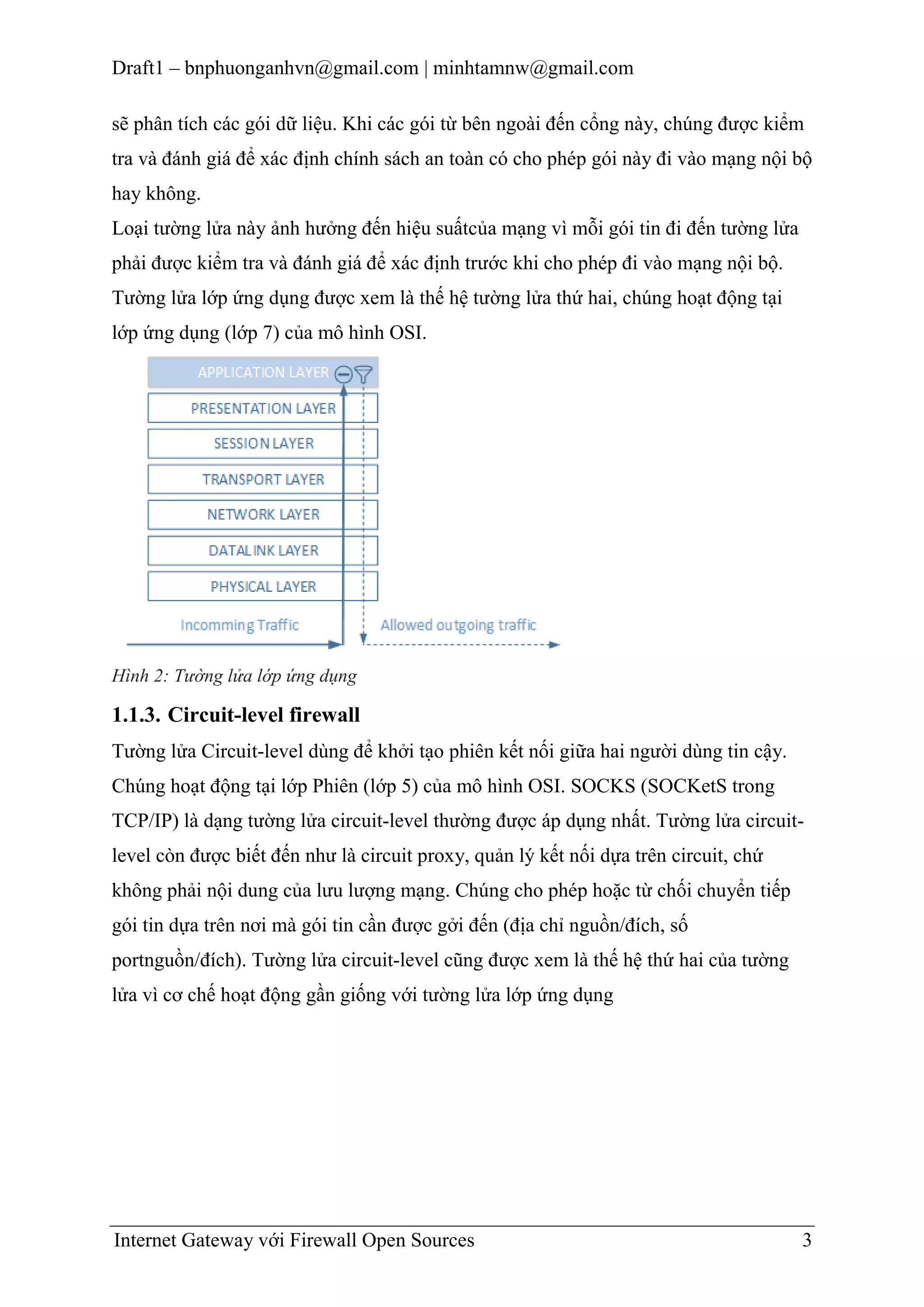 Draft1 – bnphuonganhvn@gmail.com | minhtamnw@gmail.com
sẽ phân tích các gói dữ liệu. Khi các gói từ bên ngoài đến cổng này, chúng được kiểm
tra và đánh giá để xác định chính sách an toàn có cho phép gói này đi vào mạng nội bộ
hay không.
Loại tường lửa này ảnh hưởng đến hiệu suấtcủa mạng vì mỗi gói tin đi đến tường lửa
phải được kiểm tra và đánh giá để xác định trước khi cho phép đi vào mạng nội bộ.
Tường lửa lớp ứng dụng được xem là thế hệ tường lửa thứ hai, chúng hoạt động tại
lớp ứng dụng (lớp 7) của mô hình OSI.

Hình 2: Tường lửa lớp ứng dụng

1.1.3. Circuit-level firewall
Tường lửa Circuit-level dùng để khởi tạo phiên kết nối giữa hai người dùng tin cậy.
Chúng hoạt động tại lớp Phiên (lớp 5) của mô hình OSI. SOCKS (SOCKetS trong
TCP/IP) là dạng tường lửa circuit-level thường được áp dụng nhất. Tường lửa circuitlevel còn được biết đến như là circuit proxy, quản lý kết nối dựa trên circuit, chứ
không phải nội dung của lưu lượng mạng. Chúng cho phép hoặc từ chối chuyển tiếp
gói tin dựa trên nơi mà gói tin cần được gởi đến (địa chỉ nguồn/đích, số
portnguồn/đích). Tường lửa circuit-level cũng được xem là thế hệ thứ hai của tường
lửa vì cơ chế hoạt động gần giống với tường lửa lớp ứng dụng

Internet Gateway với Firewall Open Sources

3

 
