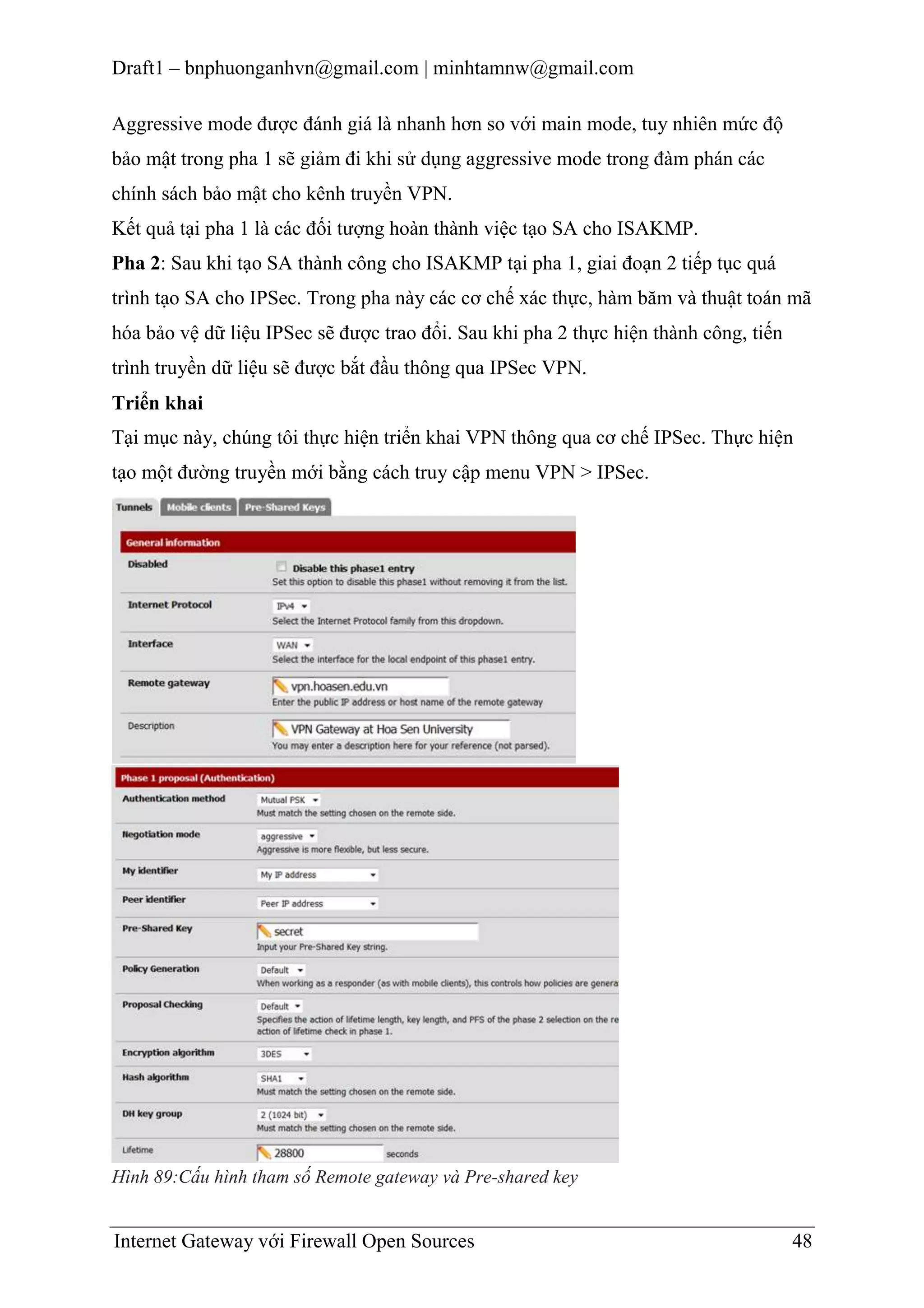 Draft1 – bnphuonganhvn@gmail.com | minhtamnw@gmail.com
Aggressive mode được đánh giá là nhanh hơn so với main mode, tuy nhiên mức độ
bảo mật trong pha 1 sẽ giảm đi khi sử dụng aggressive mode trong đàm phán các
chính sách bảo mật cho kênh truyền VPN.
Kết quả tại pha 1 là các đối tượng hoàn thành việc tạo SA cho ISAKMP.
Pha 2: Sau khi tạo SA thành công cho ISAKMP tại pha 1, giai đoạn 2 tiếp tục quá
trình tạo SA cho IPSec. Trong pha này các cơ chế xác thực, hàm băm và thuật toán mã
hóa bảo vệ dữ liệu IPSec sẽ được trao đổi. Sau khi pha 2 thực hiện thành công, tiến
trình truyền dữ liệu sẽ được bắt đầu thông qua IPSec VPN.
Triển khai
Tại mục này, chúng tôi thực hiện triển khai VPN thông qua cơ chế IPSec. Thực hiện
tạo một đường truyền mới bằng cách truy cập menu VPN > IPSec.

Hình 89:Cấu hình tham số Remote gateway và Pre-shared key

Internet Gateway với Firewall Open Sources

48

 
