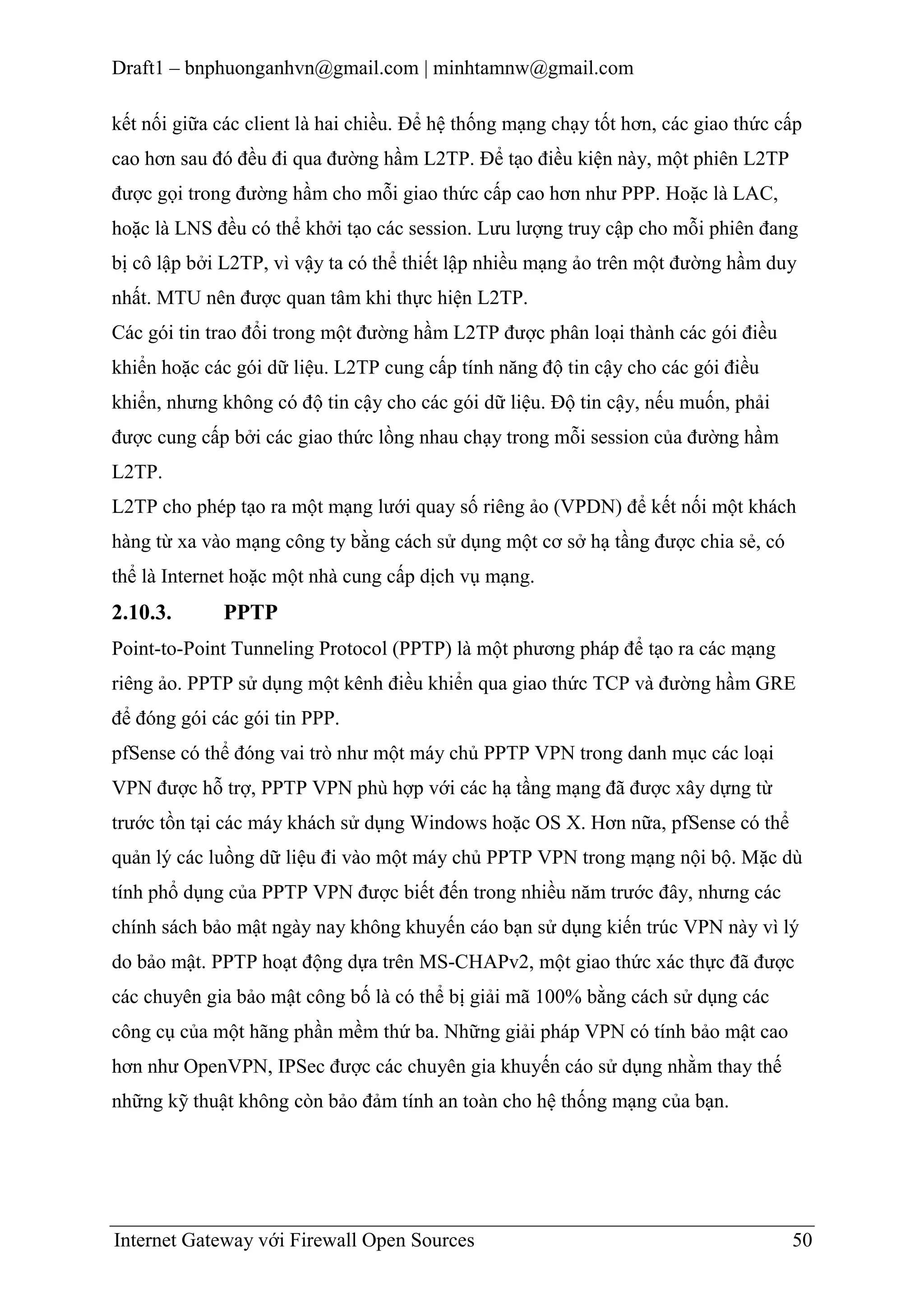 Draft1 – bnphuonganhvn@gmail.com | minhtamnw@gmail.com
kết nối giữa các client là hai chiều. Để hệ thống mạng chạy tốt hơn, các giao thức cấp
cao hơn sau đó đều đi qua đường hầm L2TP. Để tạo điều kiện này, một phiên L2TP
được gọi trong đường hầm cho mỗi giao thức cấp cao hơn như PPP. Hoặc là LAC,
hoặc là LNS đều có thể khởi tạo các session. Lưu lượng truy cập cho mỗi phiên đang
bị cô lập bởi L2TP, vì vậy ta có thể thiết lập nhiều mạng ảo trên một đường hầm duy
nhất. MTU nên được quan tâm khi thực hiện L2TP.
Các gói tin trao đổi trong một đường hầm L2TP được phân loại thành các gói điều
khiển hoặc các gói dữ liệu. L2TP cung cấp tính năng độ tin cậy cho các gói điều
khiển, nhưng không có độ tin cậy cho các gói dữ liệu. Độ tin cậy, nếu muốn, phải
được cung cấp bởi các giao thức lồng nhau chạy trong mỗi session của đường hầm
L2TP.
L2TP cho phép tạo ra một mạng lưới quay số riêng ảo (VPDN) để kết nối một khách
hàng từ xa vào mạng công ty bằng cách sử dụng một cơ sở hạ tầng được chia sẻ, có
thể là Internet hoặc một nhà cung cấp dịch vụ mạng.

2.10.3.

PPTP

Point-to-Point Tunneling Protocol (PPTP) là một phương pháp để tạo ra các mạng
riêng ảo. PPTP sử dụng một kênh điều khiển qua giao thức TCP và đường hầm GRE
để đóng gói các gói tin PPP.
pfSense có thể đóng vai trò như một máy chủ PPTP VPN trong danh mục các loại
VPN được hỗ trợ, PPTP VPN phù hợp với các hạ tầng mạng đã được xây dựng từ
trước tồn tại các máy khách sử dụng Windows hoặc OS X. Hơn nữa, pfSense có thể
quản lý các luồng dữ liệu đi vào một máy chủ PPTP VPN trong mạng nội bộ. Mặc dù
tính phổ dụng của PPTP VPN được biết đến trong nhiều năm trước đây, nhưng các
chính sách bảo mật ngày nay không khuyến cáo bạn sử dụng kiến trúc VPN này vì lý
do bảo mật. PPTP hoạt động dựa trên MS-CHAPv2, một giao thức xác thực đã được
các chuyên gia bảo mật công bố là có thể bị giải mã 100% bằng cách sử dụng các
công cụ của một hãng phần mềm thứ ba. Những giải pháp VPN có tính bảo mật cao
hơn như OpenVPN, IPSec được các chuyên gia khuyến cáo sử dụng nhằm thay thế
những kỹ thuật không còn bảo đảm tính an toàn cho hệ thống mạng của bạn.

Internet Gateway với Firewall Open Sources

50

 