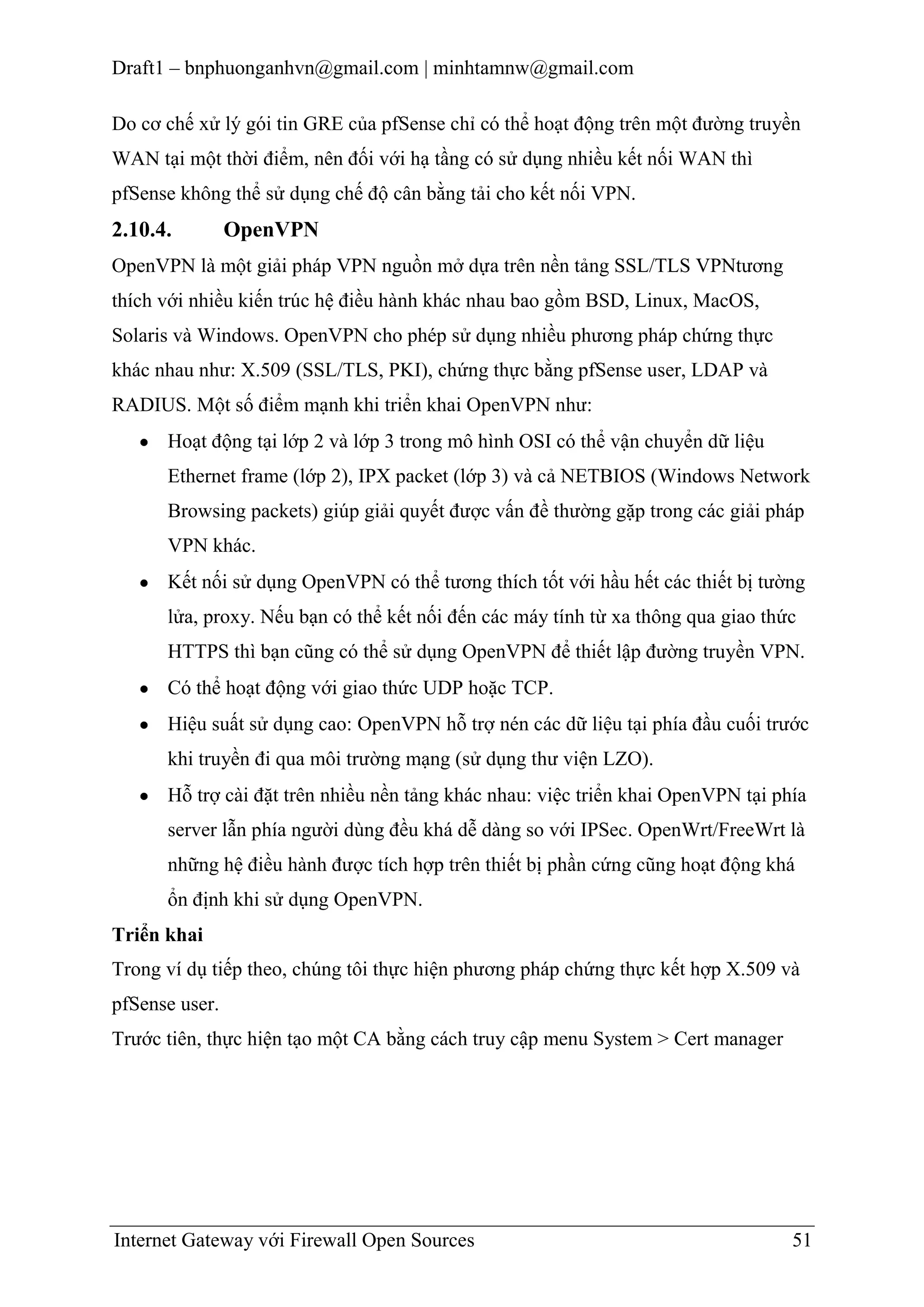 Draft1 – bnphuonganhvn@gmail.com | minhtamnw@gmail.com
Do cơ chế xử lý gói tin GRE của pfSense chỉ có thể hoạt động trên một đường truyền
WAN tại một thời điểm, nên đối với hạ tầng có sử dụng nhiều kết nối WAN thì
pfSense không thể sử dụng chế độ cân bằng tải cho kết nối VPN.

2.10.4.

OpenVPN

OpenVPN là một giải pháp VPN nguồn mở dựa trên nền tảng SSL/TLS VPNtương
thích với nhiều kiến trúc hệ điều hành khác nhau bao gồm BSD, Linux, MacOS,
Solaris và Windows. OpenVPN cho phép sử dụng nhiều phương pháp chứng thực
khác nhau như: X.509 (SSL/TLS, PKI), chứng thực bằng pfSense user, LDAP và
RADIUS. Một số điểm mạnh khi triển khai OpenVPN như:
Hoạt động tại lớp 2 và lớp 3 trong mô hình OSI có thể vận chuyển dữ liệu
Ethernet frame (lớp 2), IPX packet (lớp 3) và cả NETBIOS (Windows Network
Browsing packets) giúp giải quyết được vấn đề thường gặp trong các giải pháp
VPN khác.
Kết nối sử dụng OpenVPN có thể tương thích tốt với hầu hết các thiết bị tường
lửa, proxy. Nếu bạn có thể kết nối đến các máy tính từ xa thông qua giao thức
HTTPS thì bạn cũng có thể sử dụng OpenVPN để thiết lập đường truyền VPN.
Có thể hoạt động với giao thức UDP hoặc TCP.
Hiệu suất sử dụng cao: OpenVPN hỗ trợ nén các dữ liệu tại phía đầu cuối trước
khi truyền đi qua môi trường mạng (sử dụng thư viện LZO).
Hỗ trợ cài đặt trên nhiều nền tảng khác nhau: việc triển khai OpenVPN tại phía
server lẫn phía người dùng đều khá dễ dàng so với IPSec. OpenWrt/FreeWrt là
những hệ điều hành được tích hợp trên thiết bị phần cứng cũng hoạt động khá
ổn định khi sử dụng OpenVPN.
Triển khai
Trong ví dụ tiếp theo, chúng tôi thực hiện phương pháp chứng thực kết hợp X.509 và
pfSense user.
Trước tiên, thực hiện tạo một CA bằng cách truy cập menu System > Cert manager

Internet Gateway với Firewall Open Sources

51

 