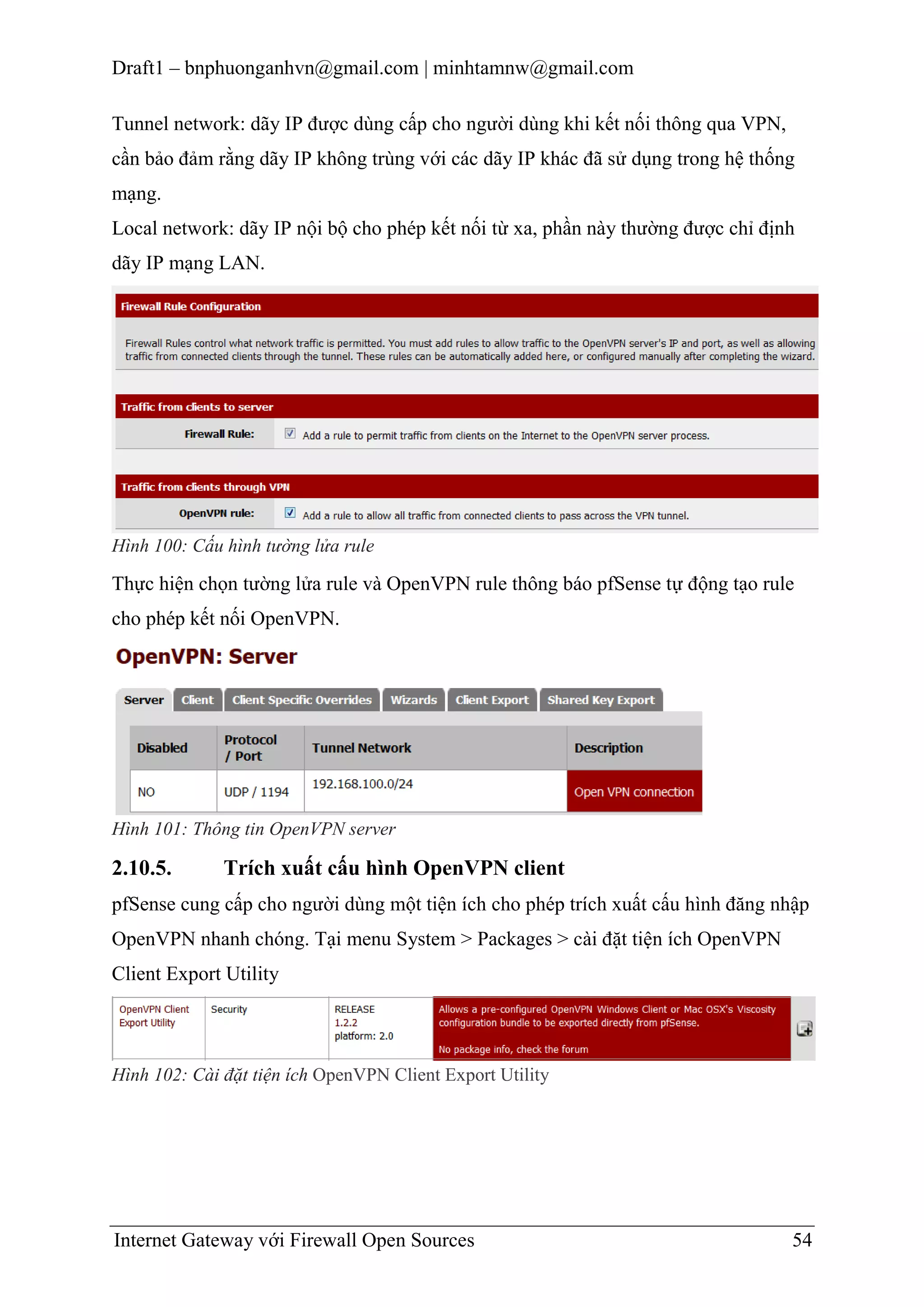 Draft1 – bnphuonganhvn@gmail.com | minhtamnw@gmail.com
Tunnel network: dãy IP được dùng cấp cho người dùng khi kết nối thông qua VPN,
cần bảo đảm rằng dãy IP không trùng với các dãy IP khác đã sử dụng trong hệ thống
mạng.
Local network: dãy IP nội bộ cho phép kết nối từ xa, phần này thường được chỉ định
dãy IP mạng LAN.

Hình 100: Cấu hình tường lửa rule

Thực hiện chọn tường lửa rule và OpenVPN rule thông báo pfSense tự động tạo rule
cho phép kết nối OpenVPN.

Hình 101: Thông tin OpenVPN server

2.10.5.

Trích xuất cấu hình OpenVPN client

pfSense cung cấp cho người dùng một tiện ích cho phép trích xuất cấu hình đăng nhập
OpenVPN nhanh chóng. Tại menu System > Packages > cài đặt tiện ích OpenVPN
Client Export Utility

Hình 102: Cài đặt tiện ích OpenVPN Client Export Utility

Internet Gateway với Firewall Open Sources

54

 