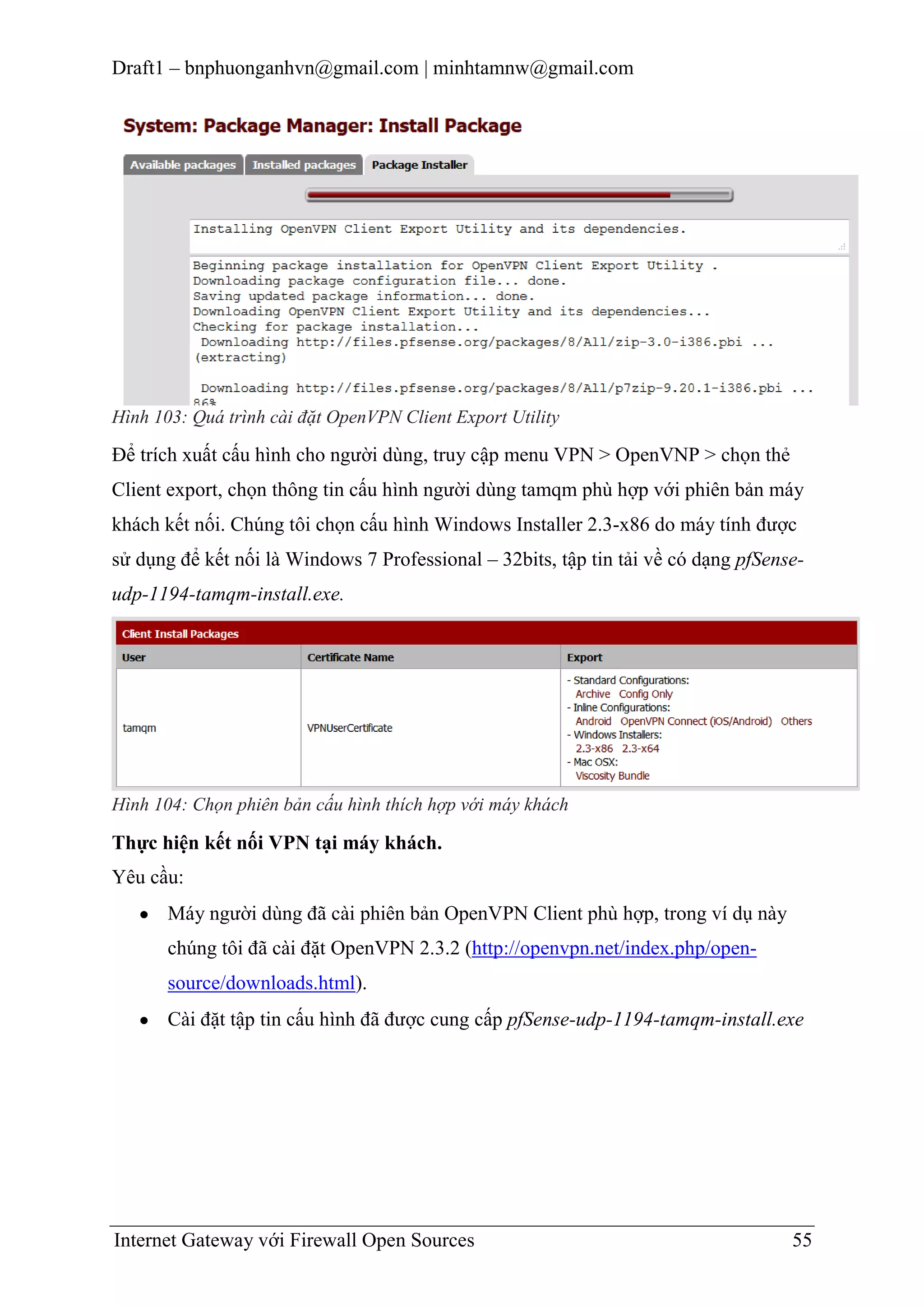 Draft1 – bnphuonganhvn@gmail.com | minhtamnw@gmail.com

Hình 103: Quá trình cài đặt OpenVPN Client Export Utility

Để trích xuất cấu hình cho người dùng, truy cập menu VPN > OpenVNP > chọn thẻ
Client export, chọn thông tin cấu hình người dùng tamqm phù hợp với phiên bản máy
khách kết nối. Chúng tôi chọn cấu hình Windows Installer 2.3-x86 do máy tính được
sử dụng để kết nối là Windows 7 Professional – 32bits, tập tin tải về có dạng pfSenseudp-1194-tamqm-install.exe.

Hình 104: Chọn phiên bản cấu hình thích hợp với máy khách

Thực hiện kết nối VPN tại máy khách.
Yêu cầu:
Máy người dùng đã cài phiên bản OpenVPN Client phù hợp, trong ví dụ này
chúng tôi đã cài đặt OpenVPN 2.3.2 (http://openvpn.net/index.php/opensource/downloads.html).
Cài đặt tập tin cấu hình đã được cung cấp pfSense-udp-1194-tamqm-install.exe

Internet Gateway với Firewall Open Sources

55

 