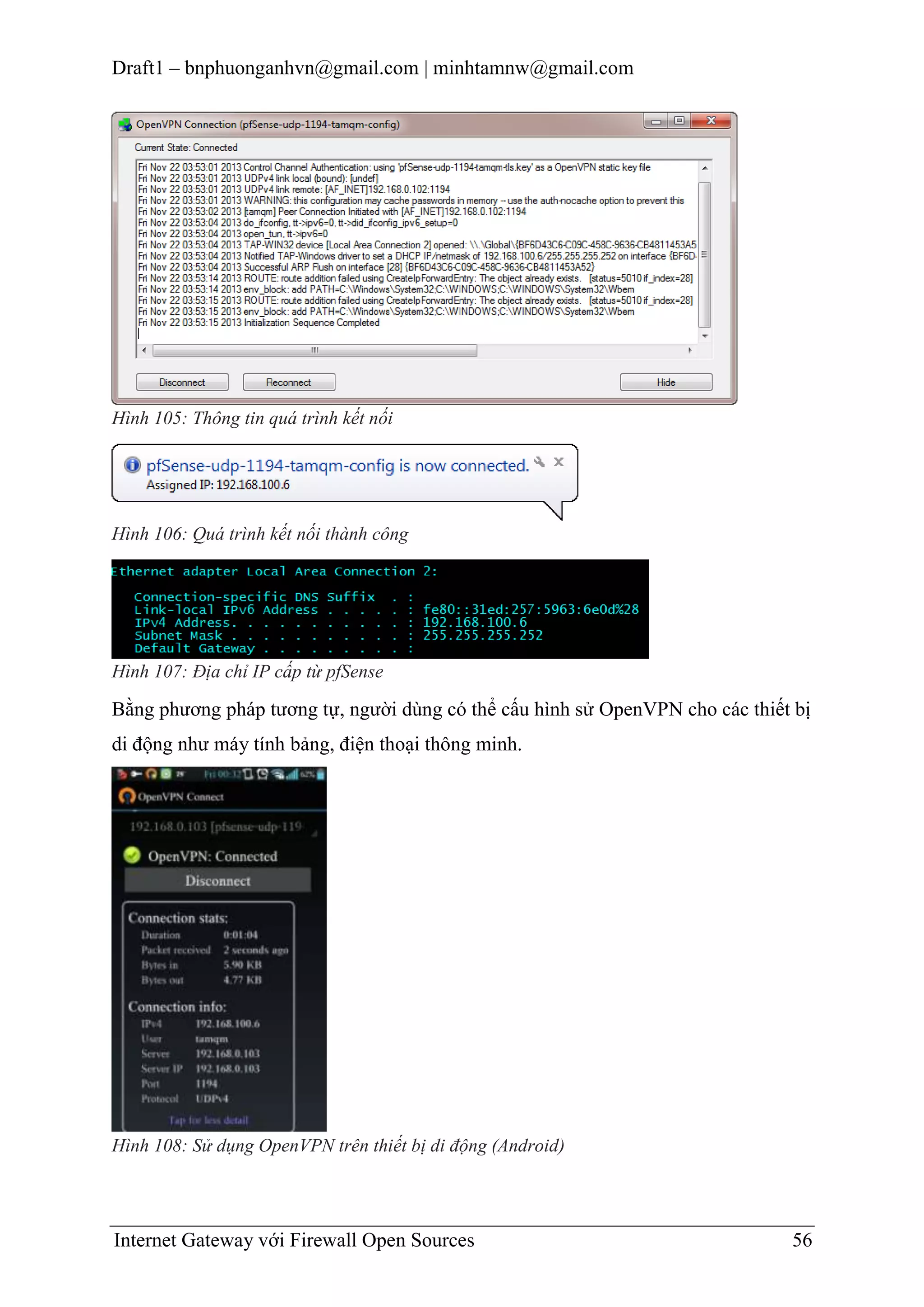 Draft1 – bnphuonganhvn@gmail.com | minhtamnw@gmail.com

Hình 105: Thông tin quá trình kết nối

Hình 106: Quá trình kết nối thành công

Hình 107: Địa chỉ IP cấp từ pfSense

Bằng phương pháp tương tự, người dùng có thể cấu hình sử OpenVPN cho các thiết bị
di động như máy tính bảng, điện thoại thông minh.

Hình 108: Sử dụng OpenVPN trên thiết bị di động (Android)

Internet Gateway với Firewall Open Sources

56

 