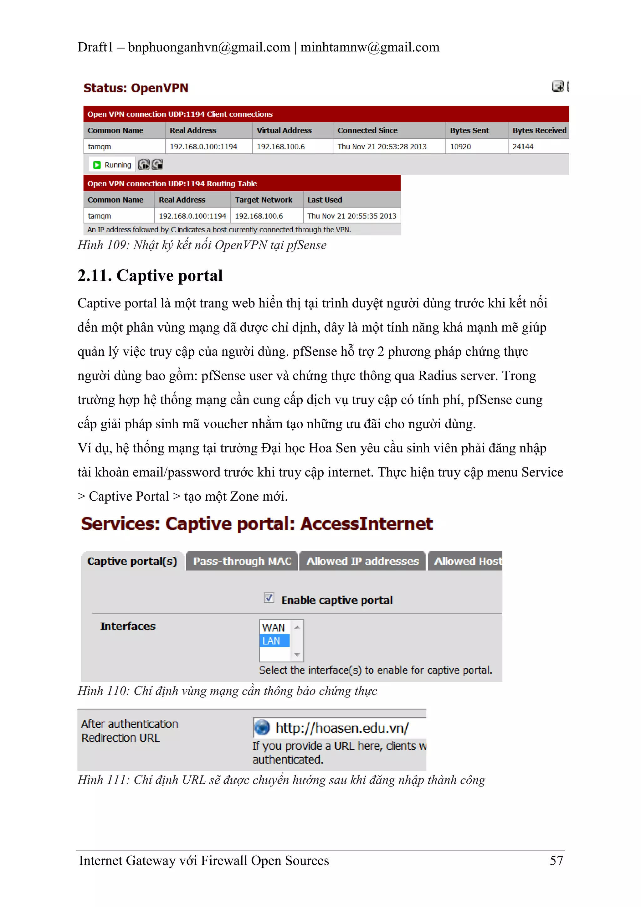 Draft1 – bnphuonganhvn@gmail.com | minhtamnw@gmail.com

Hình 109: Nhật ký kết nối OpenVPN tại pfSense

2.11. Captive portal
Captive portal là một trang web hiển thị tại trình duyệt người dùng trước khi kết nối
đến một phân vùng mạng đã được chỉ định, đây là một tính năng khá mạnh mẽ giúp
quản lý việc truy cập của người dùng. pfSense hỗ trợ 2 phương pháp chứng thực
người dùng bao gồm: pfSense user và chứng thực thông qua Radius server. Trong
trường hợp hệ thống mạng cần cung cấp dịch vụ truy cập có tính phí, pfSense cung
cấp giải pháp sinh mã voucher nhằm tạo những ưu đãi cho người dùng.
Ví dụ, hệ thống mạng tại trường Đại học Hoa Sen yêu cầu sinh viên phải đăng nhập
tài khoản email/password trước khi truy cập internet. Thực hiện truy cập menu Service
> Captive Portal > tạo một Zone mới.

Hình 110: Chỉ định vùng mạng cần thông báo chứng thực

Hình 111: Chỉ định URL sẽ được chuyển hướng sau khi đăng nhập thành công

Internet Gateway với Firewall Open Sources

57

 