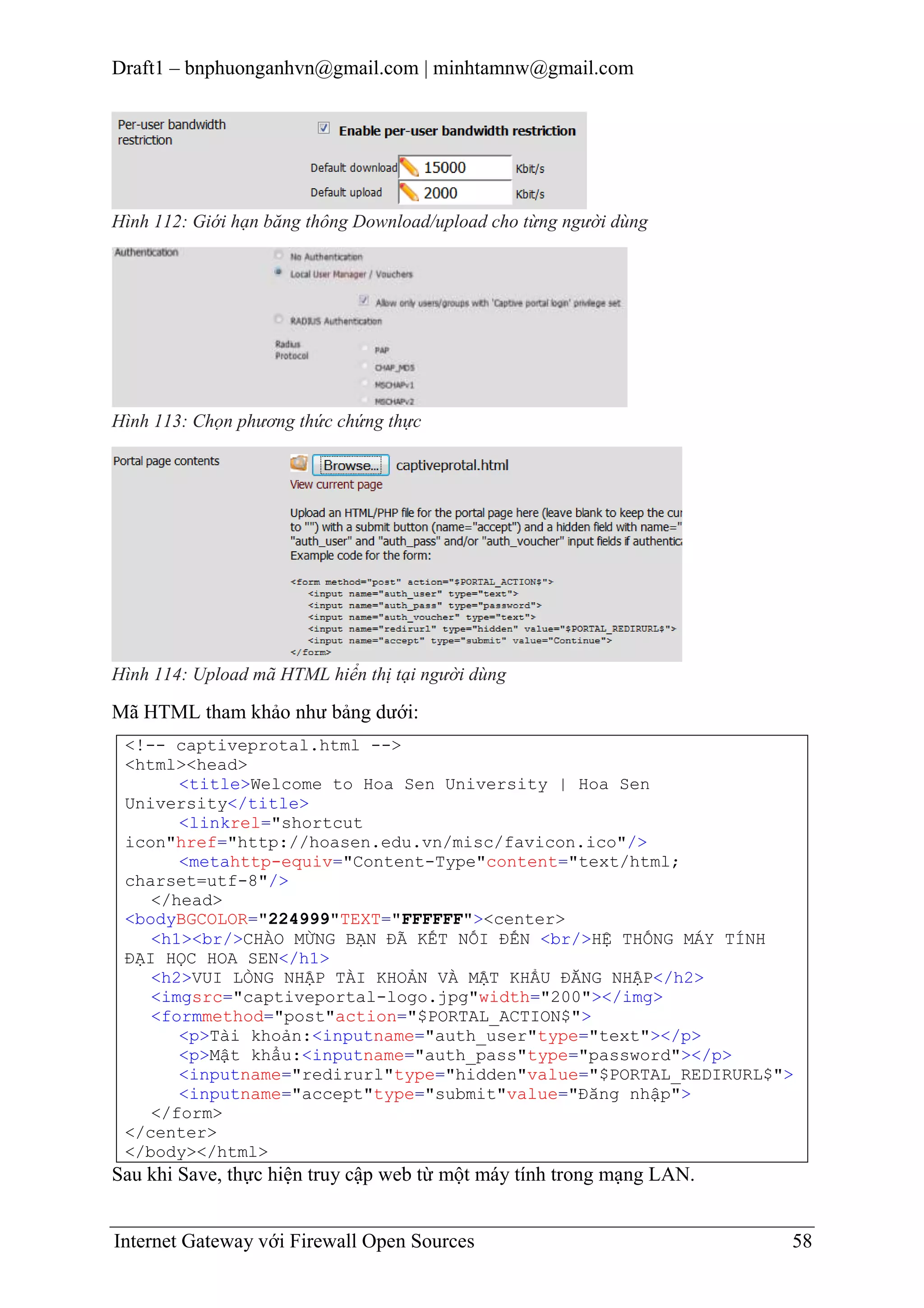 Draft1 – bnphuonganhvn@gmail.com | minhtamnw@gmail.com

Hình 112: Giới hạn băng thông Download/upload cho từng người dùng

Hình 113: Chọn phương thức chứng thực

Hình 114: Upload mã HTML hiển thị tại người dùng

Mã HTML tham khảo như bảng dưới:
<!-- captiveprotal.html -->
<html><head>
<title>Welcome to Hoa Sen University | Hoa Sen
University</title>
<linkrel="shortcut
icon"href="http://hoasen.edu.vn/misc/favicon.ico"/>
<metahttp-equiv="Content-Type"content="text/html;
charset=utf-8"/>
</head>
<bodyBGCOLOR="224999"TEXT="FFFFFF"><center>
<h1><br/>CHÀO MỪNG BẠN ĐÃ KẾT NỐI ĐẾN <br/>HỆ THỐNG MÁY TÍNH
ĐẠI HỌC HOA SEN</h1>
<h2>VUI LÒNG NHẬP TÀI KHOẢN VÀ MẬT KHẨU ĐĂNG NHẬP</h2>
<imgsrc="captiveportal-logo.jpg"width="200"></img>
<formmethod="post"action="$PORTAL_ACTION$">
<p>Tài khoản:<inputname="auth_user"type="text"></p>
<p>Mật khẩu:<inputname="auth_pass"type="password"></p>
<inputname="redirurl"type="hidden"value="$PORTAL_REDIRURL$">
<inputname="accept"type="submit"value="Đăng nhập">
</form>
</center>
</body></html>

Sau khi Save, thực hiện truy cập web từ một máy tính trong mạng LAN.
Internet Gateway với Firewall Open Sources

58

 