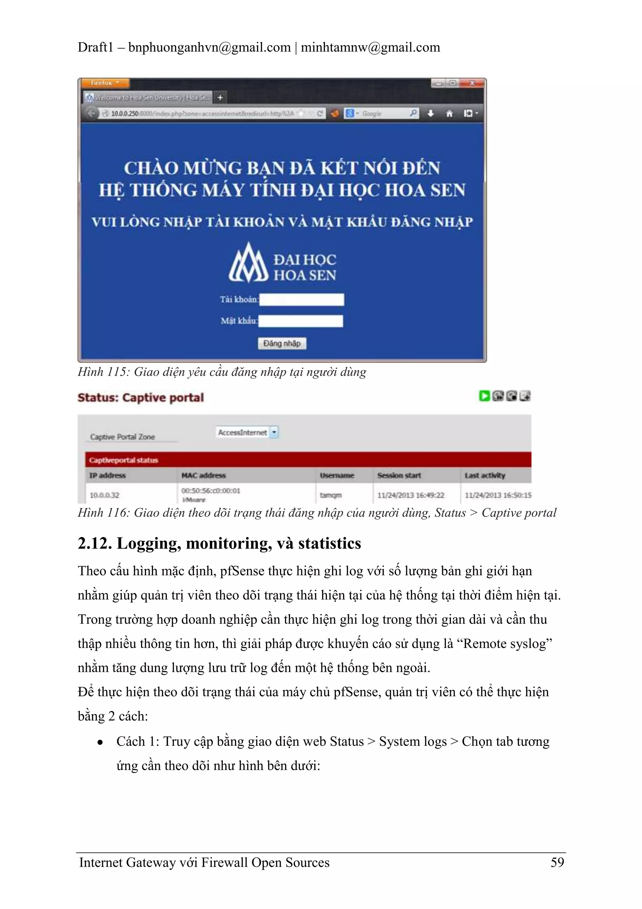 Draft1 – bnphuonganhvn@gmail.com | minhtamnw@gmail.com

Hình 115: Giao diện yêu cầu đăng nhập tại người dùng

Hình 116: Giao diện theo dõi trạng thái đăng nhập của người dùng, Status > Captive portal

2.12. Logging, monitoring, và statistics
Theo cấu hình mặc định, pfSense thực hiện ghi log với số lượng bản ghi giới hạn
nhằm giúp quản trị viên theo dõi trạng thái hiện tại của hệ thống tại thời điểm hiện tại.
Trong trường hợp doanh nghiệp cần thực hiện ghi log trong thời gian dài và cần thu
thập nhiều thông tin hơn, thì giải pháp được khuyến cáo sử dụng là “Remote syslog”
nhằm tăng dung lượng lưu trữ log đến một hệ thống bên ngoài.
Để thực hiện theo dõi trạng thái của máy chủ pfSense, quản trị viên có thể thực hiện
bằng 2 cách:
Cách 1: Truy cập bằng giao diện web Status > System logs > Chọn tab tương
ứng cần theo dõi như hình bên dưới:

Internet Gateway với Firewall Open Sources

59

 