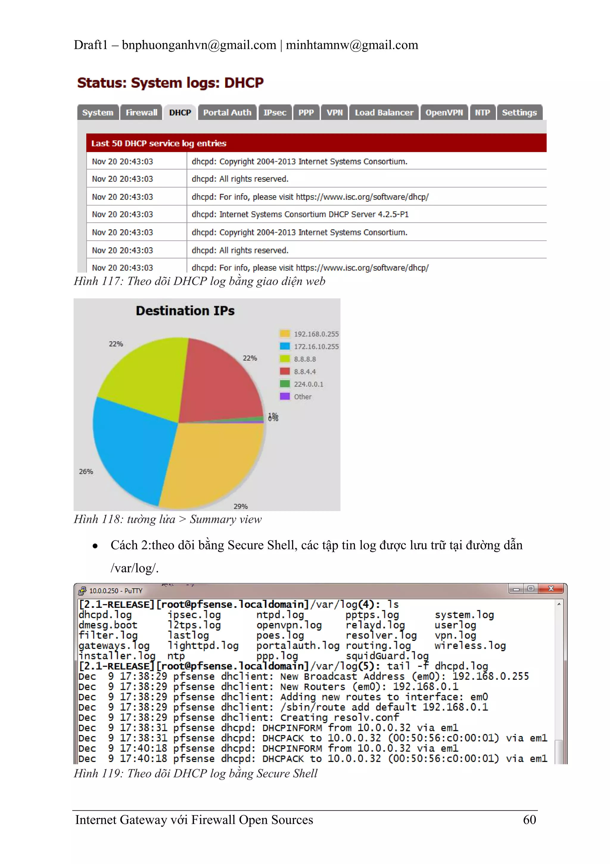 Draft1 – bnphuonganhvn@gmail.com | minhtamnw@gmail.com

Hình 117: Theo dõi DHCP log bằng giao diện web

Hình 118: tường lửa > Summary view

Cách 2:theo dõi bằng Secure Shell, các tập tin log được lưu trữ tại đường dẫn
/var/log/.

Hình 119: Theo dõi DHCP log bằng Secure Shell

Internet Gateway với Firewall Open Sources

60

 