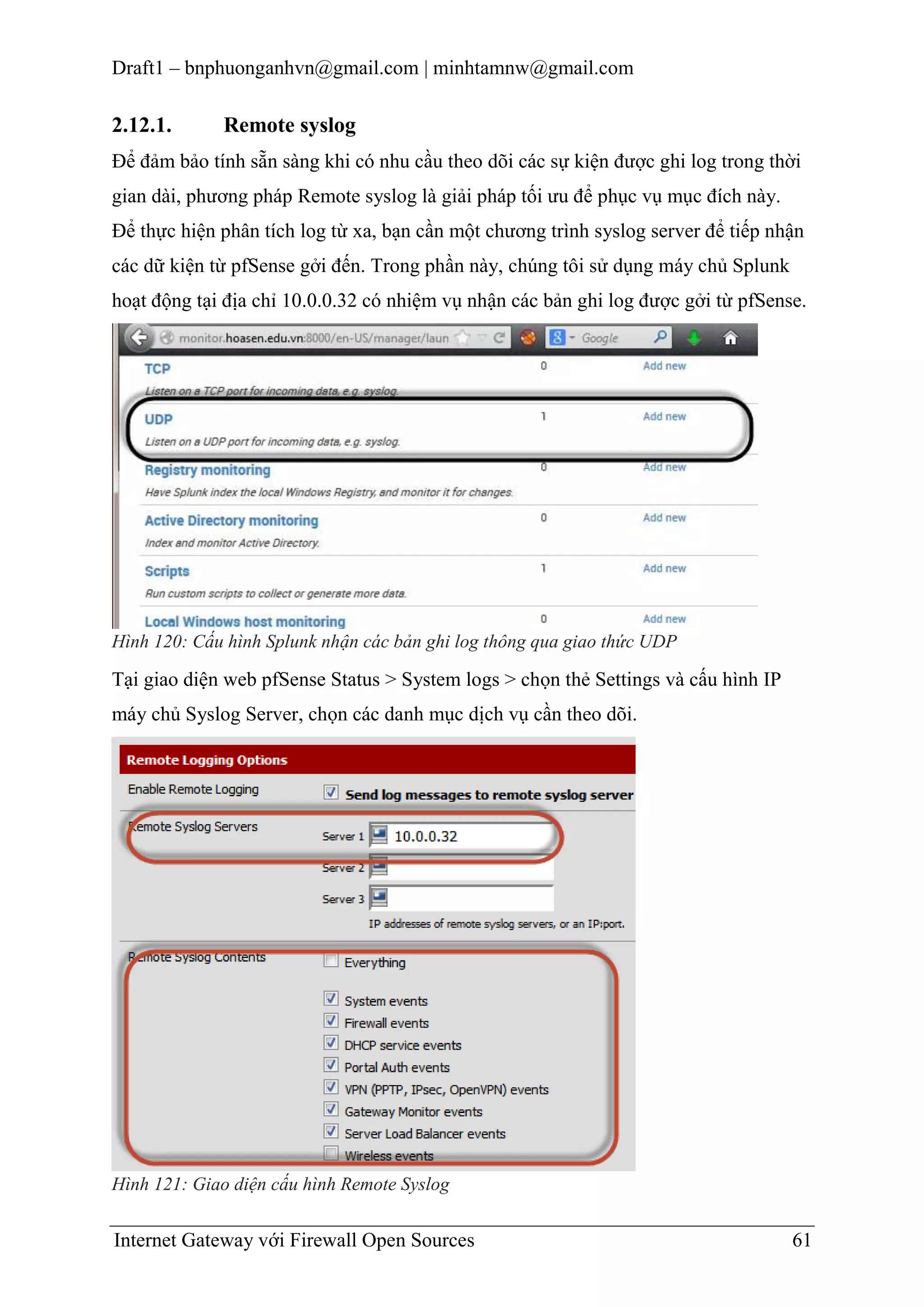 Draft1 – bnphuonganhvn@gmail.com | minhtamnw@gmail.com

2.12.1.

Remote syslog

Để đảm bảo tính sẵn sàng khi có nhu cầu theo dõi các sự kiện được ghi log trong thời
gian dài, phương pháp Remote syslog là giải pháp tối ưu để phục vụ mục đích này.
Để thực hiện phân tích log từ xa, bạn cần một chương trình syslog server để tiếp nhận
các dữ kiện từ pfSense gởi đến. Trong phần này, chúng tôi sử dụng máy chủ Splunk
hoạt động tại địa chỉ 10.0.0.32 có nhiệm vụ nhận các bản ghi log được gởi từ pfSense.

Hình 120: Cấu hình Splunk nhận các bản ghi log thông qua giao thức UDP

Tại giao diện web pfSense Status > System logs > chọn thẻ Settings và cấu hình IP
máy chủ Syslog Server, chọn các danh mục dịch vụ cần theo dõi.

Hình 121: Giao diện cấu hình Remote Syslog

Internet Gateway với Firewall Open Sources

61

 