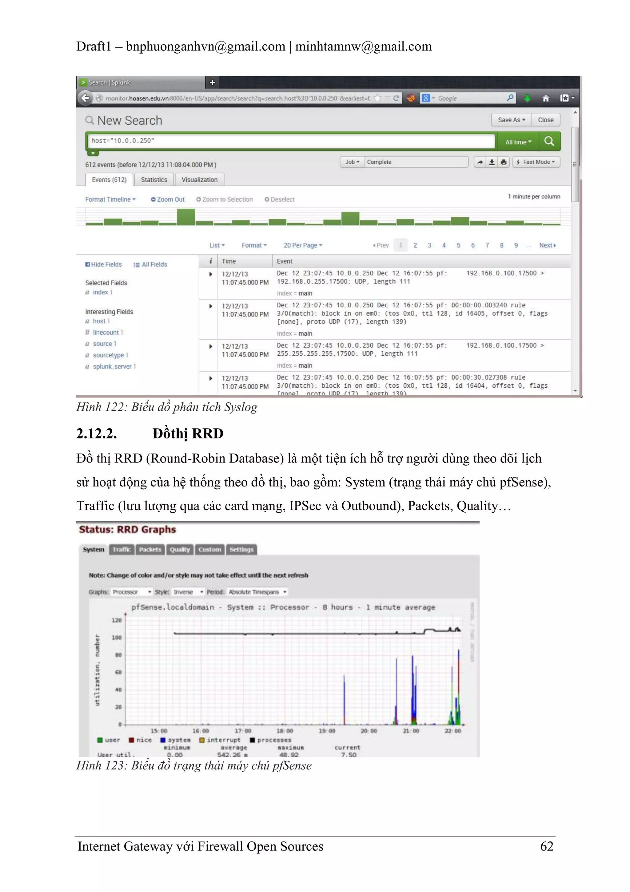 Draft1 – bnphuonganhvn@gmail.com | minhtamnw@gmail.com

Hình 122: Biểu đồ phân tích Syslog

2.12.2.

Đồthị RRD

Đồ thị RRD (Round-Robin Database) là một tiện ích hỗ trợ người dùng theo dõi lịch
sử hoạt động của hệ thống theo đồ thị, bao gồm: System (trạng thái máy chủ pfSense),
Traffic (lưu lượng qua các card mạng, IPSec và Outbound), Packets, Quality…

Hình 123: Biểu đồ trạng thái máy chủ pfSense

Internet Gateway với Firewall Open Sources

62

 