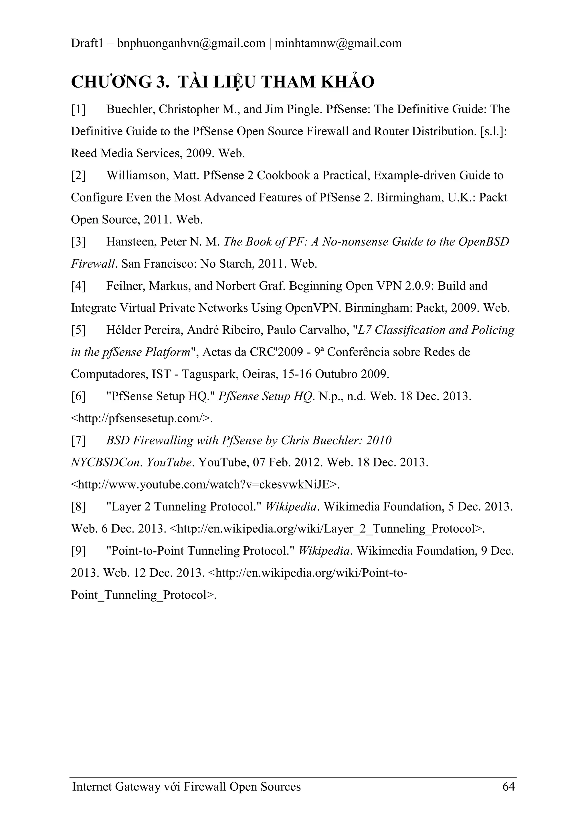 Draft1 – bnphuonganhvn@gmail.com | minhtamnw@gmail.com

CHƢƠNG 3. TÀI LIỆU THAM KHẢO
[1]

Buechler, Christopher M., and Jim Pingle. PfSense: The Definitive Guide: The

Definitive Guide to the PfSense Open Source Firewall and Router Distribution. [s.l.]:
Reed Media Services, 2009. Web.
[2]

Williamson, Matt. PfSense 2 Cookbook a Practical, Example-driven Guide to

Configure Even the Most Advanced Features of PfSense 2. Birmingham, U.K.: Packt
Open Source, 2011. Web.
[3]

Hansteen, Peter N. M. The Book of PF: A No-nonsense Guide to the OpenBSD

Firewall. San Francisco: No Starch, 2011. Web.
[4]

Feilner, Markus, and Norbert Graf. Beginning Open VPN 2.0.9: Build and

Integrate Virtual Private Networks Using OpenVPN. Birmingham: Packt, 2009. Web.
[5]

Hélder Pereira, André Ribeiro, Paulo Carvalho, "L7 Classification and Policing

in the pfSense Platform", Actas da CRC'2009 - 9ª Conferência sobre Redes de
Computadores, IST - Taguspark, Oeiras, 15-16 Outubro 2009.
[6]

"PfSense Setup HQ." PfSense Setup HQ. N.p., n.d. Web. 18 Dec. 2013.

<http://pfsensesetup.com/>.
[7]

BSD Firewalling with PfSense by Chris Buechler: 2010

NYCBSDCon. YouTube. YouTube, 07 Feb. 2012. Web. 18 Dec. 2013.
<http://www.youtube.com/watch?v=ckesvwkNiJE>.
[8]

"Layer 2 Tunneling Protocol." Wikipedia. Wikimedia Foundation, 5 Dec. 2013.

Web. 6 Dec. 2013. <http://en.wikipedia.org/wiki/Layer_2_Tunneling_Protocol>.
[9]

"Point-to-Point Tunneling Protocol." Wikipedia. Wikimedia Foundation, 9 Dec.

2013. Web. 12 Dec. 2013. <http://en.wikipedia.org/wiki/Point-toPoint_Tunneling_Protocol>.

Internet Gateway với Firewall Open Sources

64

 