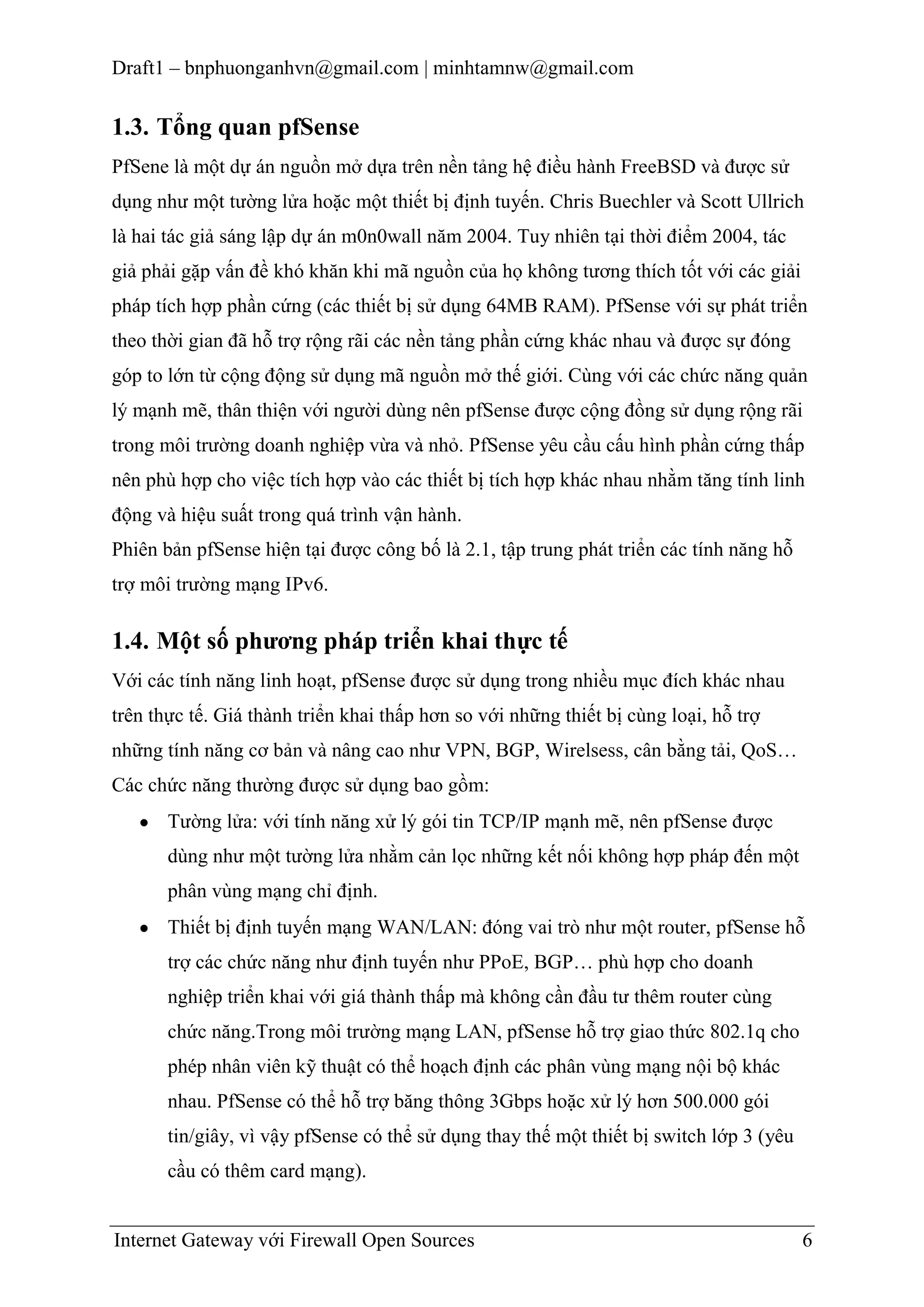 Draft1 – bnphuonganhvn@gmail.com | minhtamnw@gmail.com

1.3. Tổng quan pfSense
PfSene là một dự án nguồn mở dựa trên nền tảng hệ điều hành FreeBSD và được sử
dụng như một tường lửa hoặc một thiết bị định tuyến. Chris Buechler và Scott Ullrich
là hai tác giả sáng lập dự án m0n0wall năm 2004. Tuy nhiên tại thời điểm 2004, tác
giả phải gặp vấn đề khó khăn khi mã nguồn của họ không tương thích tốt với các giải
pháp tích hợp phần cứng (các thiết bị sử dụng 64MB RAM). PfSense với sự phát triển
theo thời gian đã hỗ trợ rộng rãi các nền tảng phần cứng khác nhau và được sự đóng
góp to lớn từ cộng động sử dụng mã nguồn mở thế giới. Cùng với các chức năng quản
lý mạnh mẽ, thân thiện với người dùng nên pfSense được cộng đồng sử dụng rộng rãi
trong môi trường doanh nghiệp vừa và nhỏ. PfSense yêu cầu cấu hình phần cứng thấp
nên phù hợp cho việc tích hợp vào các thiết bị tích hợp khác nhau nhằm tăng tính linh
động và hiệu suất trong quá trình vận hành.
Phiên bản pfSense hiện tại được công bố là 2.1, tập trung phát triển các tính năng hỗ
trợ môi trường mạng IPv6.

1.4. Một số phƣơng pháp triển khai thực tế
Với các tính năng linh hoạt, pfSense được sử dụng trong nhiều mục đích khác nhau
trên thực tế. Giá thành triển khai thấp hơn so với những thiết bị cùng loại, hỗ trợ
những tính năng cơ bản và nâng cao như VPN, BGP, Wirelsess, cân bằng tải, QoS…
Các chức năng thường được sử dụng bao gồm:
Tường lửa: với tính năng xử lý gói tin TCP/IP mạnh mẽ, nên pfSense được
dùng như một tường lửa nhằm cản lọc những kết nối không hợp pháp đến một
phân vùng mạng chỉ định.
Thiết bị định tuyến mạng WAN/LAN: đóng vai trò như một router, pfSense hỗ
trợ các chức năng như định tuyến như PPoE, BGP… phù hợp cho doanh
nghiệp triển khai với giá thành thấp mà không cần đầu tư thêm router cùng
chức năng.Trong môi trường mạng LAN, pfSense hỗ trợ giao thức 802.1q cho
phép nhân viên kỹ thuật có thể hoạch định các phân vùng mạng nội bộ khác
nhau. PfSense có thể hỗ trợ băng thông 3Gbps hoặc xử lý hơn 500.000 gói
tin/giây, vì vậy pfSense có thể sử dụng thay thế một thiết bị switch lớp 3 (yêu
cầu có thêm card mạng).

Internet Gateway với Firewall Open Sources

6

 