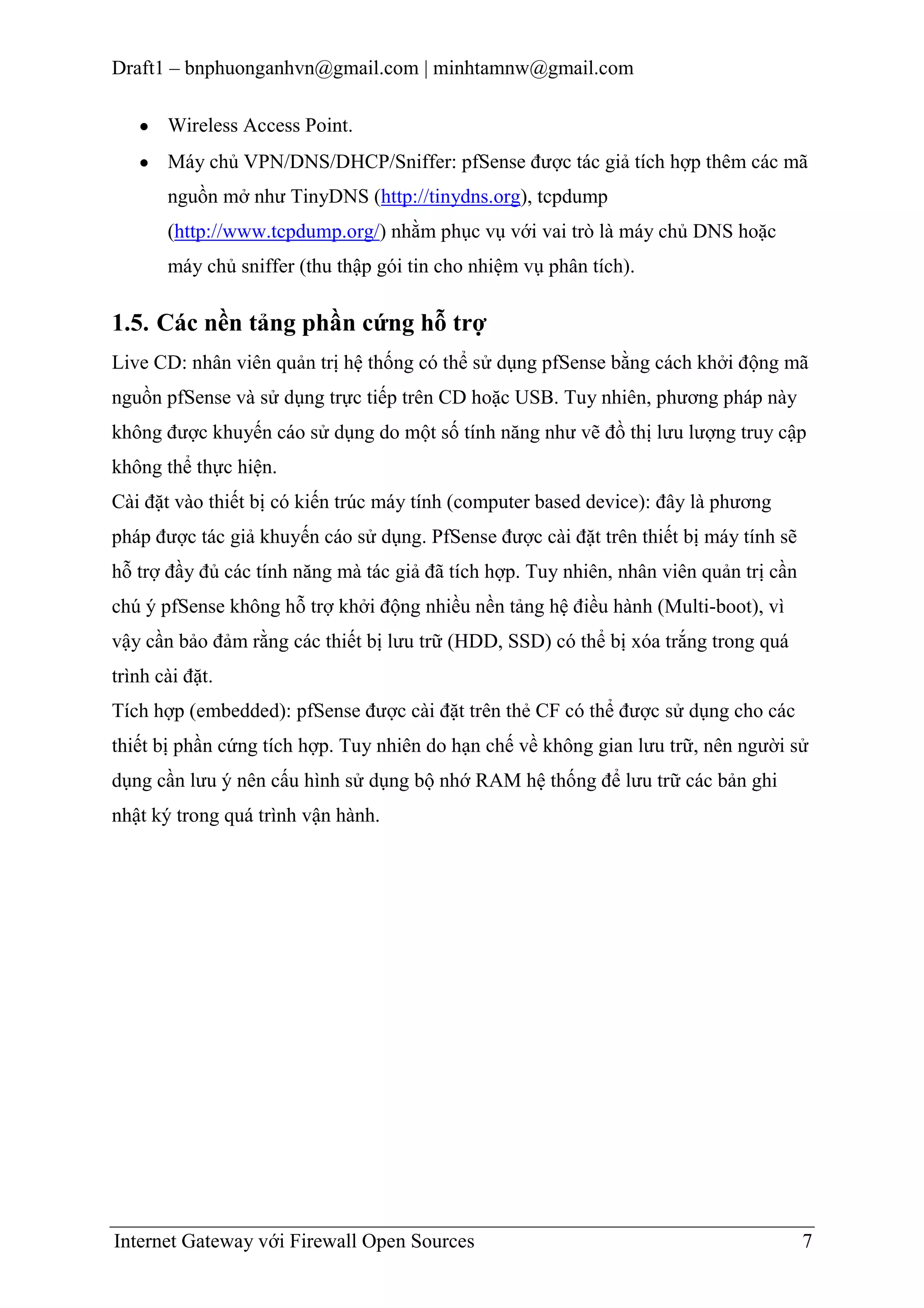 Draft1 – bnphuonganhvn@gmail.com | minhtamnw@gmail.com
Wireless Access Point.
Máy chủ VPN/DNS/DHCP/Sniffer: pfSense được tác giả tích hợp thêm các mã
nguồn mở như TinyDNS (http://tinydns.org), tcpdump
(http://www.tcpdump.org/) nhằm phục vụ với vai trò là máy chủ DNS hoặc
máy chủ sniffer (thu thập gói tin cho nhiệm vụ phân tích).

1.5. Các nền tảng phần cứng hỗ trợ
Live CD: nhân viên quản trị hệ thống có thể sử dụng pfSense bằng cách khởi động mã
nguồn pfSense và sử dụng trực tiếp trên CD hoặc USB. Tuy nhiên, phương pháp này
không được khuyến cáo sử dụng do một số tính năng như vẽ đồ thị lưu lượng truy cập
không thể thực hiện.
Cài đặt vào thiết bị có kiến trúc máy tính (computer based device): đây là phương
pháp được tác giả khuyến cáo sử dụng. PfSense được cài đặt trên thiết bị máy tính sẽ
hỗ trợ đầy đủ các tính năng mà tác giả đã tích hợp. Tuy nhiên, nhân viên quản trị cần
chú ý pfSense không hỗ trợ khởi động nhiều nền tảng hệ điều hành (Multi-boot), vì
vậy cần bảo đảm rằng các thiết bị lưu trữ (HDD, SSD) có thể bị xóa trắng trong quá
trình cài đặt.
Tích hợp (embedded): pfSense được cài đặt trên thẻ CF có thể được sử dụng cho các
thiết bị phần cứng tích hợp. Tuy nhiên do hạn chế về không gian lưu trữ, nên người sử
dụng cần lưu ý nên cấu hình sử dụng bộ nhớ RAM hệ thống để lưu trữ các bản ghi
nhật ký trong quá trình vận hành.

Internet Gateway với Firewall Open Sources

7

 