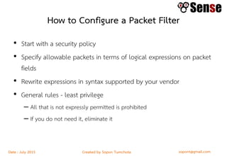 sopont@gmail.comCreated by Sopon TumchotaDate : July 2015
How to Configure a Packet Filter
• Start with a security policy
• Specify allowable packets in terms of logical expressions on packet
fields
• Rewrite expressions in syntax supported by your vendor
• General rules - least privilege
– All that is not expressly permitted is prohibited
– If you do not need it, eliminate it
 