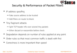 sopont@gmail.comCreated by Sopon TumchotaDate : July 2015
Security & Performance of Packet Filters
• IP address spoofing
– Fake source address to be trusted
– Add filters on router to block
• Tiny fragment attacks
– Split TCP header info over several tiny packets
– Either discard or reassemble before check
• Degradation depends on number of rules applied at any point
• Order rules so that most common traffic is dealt with first
• Correctness is more important than speed
 