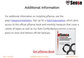 sopont@gmail.comCreated by Sopon TumchotaDate : July 2015
Additional Information
For additional information on Installing pfSense, see the
page Category:Installation. Sign up for a Gold Subscription, which gives
access to the official pfSense book and monthly hangouts that cover a
variety of topics as well as our Auto Config Backup service, a secure
place to store and retrieve off-site backups.
Get pfSense Book
 
