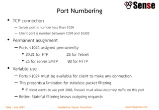 sopont@gmail.comCreated by Sopon TumchotaDate : July 2015
Port Numbering
• TCP connection
– Server port is number less than 1024
– Client port is number between 1024 and 16383
• Permanent assignment
– Ports <1024 assigned permanently
• 20,21 for FTP 23 for Telnet
• 25 for server SMTP 80 for HTTP
• Variable use
– Ports >1024 must be available for client to make any connection
– This presents a limitation for stateless packet filtering
• If client wants to use port 2048, firewall must allow incoming traffic on this port
– Better: Stateful filtering knows outgoing requests
 