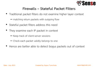 sopont@gmail.comCreated by Sopon TumchotaDate : July 2015
Firewalls – Stateful Packet Filters
• Traditional packet filters do not examine higher layer context
– matching return packets with outgoing flow
• Stateful packet filters address this need
• They examine each IP packet in context
– Keep track of client-server sessions
– Check each packet validly belongs to one
• Hence are better able to detect bogus packets out of context
 
