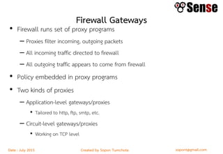 sopont@gmail.comCreated by Sopon TumchotaDate : July 2015
Firewall Gateways
• Firewall runs set of proxy programs
– Proxies filter incoming, outgoing packets
– All incoming traffic directed to firewall
– All outgoing traffic appears to come from firewall
• Policy embedded in proxy programs
• Two kinds of proxies
– Application-level gateways/proxies
• Tailored to http, ftp, smtp, etc.
– Circuit-level gateways/proxies
• Working on TCP level
 