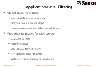sopont@gmail.comCreated by Sopon TumchotaDate : July 2015
Application-Level Filtering
• Has full access to protocol
– user requests service from proxy
– proxy validates request as legal
– then actions request and returns result to user
• Need separate proxies for each service
– E.g., SMTP (E-Mail)
– NNTP (Net news)
– DNS (Domain Name System)
– NTP (Network Time Protocol)
– custom services generally not supported
 