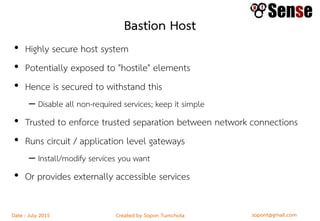 sopont@gmail.comCreated by Sopon TumchotaDate : July 2015
Bastion Host
• Highly secure host system
• Potentially exposed to "hostile" elements
• Hence is secured to withstand this
– Disable all non-required services; keep it simple
• Trusted to enforce trusted separation between network connections
• Runs circuit / application level gateways
– Install/modify services you want
• Or provides externally accessible services
 