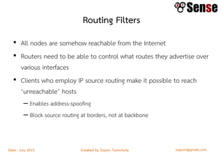 sopont@gmail.comCreated by Sopon TumchotaDate : July 2015
Routing Filters
• All nodes are somehow reachable from the Internet
• Routers need to be able to control what routes they advertise over
various interfaces
• Clients who employ IP source routing make it possible to reach
‘unreachable’ hosts
– Enables address-spoofing
– Block source routing at borders, not at backbone
 