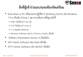 sopont@gmail.comCreated by Sopon TumchotaDate : July 2015
สิ่งที่ผู้เข้าร่วมอบรมจะต้องจัดเตรียม
• Note Book or PC พร้อมระบบปฏิบัติการ Windows Clients เช่น Windows
7 Pro เป็นต้น จานวน 1 ชุด ความต้องการพื้นฐานดังนี้
– RAM ไม่น้อยกว่า 4-6 GB
– CPU ไม่น้อยกว่า Core i5
– 1 x Gigabit Ethernet
– Browser Software เช่น IE, Chrome, Firefox เป็นต้น
• VMWare Workstation Version 9 เป็นต้นไป
• SSH Clients Software เช่น Putty เป็นต้น
• SFTP Clients Software เช่น WinSCP เป็นต้น
 