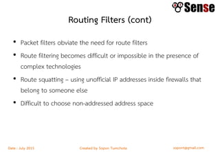 sopont@gmail.comCreated by Sopon TumchotaDate : July 2015
Routing Filters (cont)
• Packet filters obviate the need for route filters
• Route filtering becomes difficult or impossible in the presence of
complex technologies
• Route squatting – using unofficial IP addresses inside firewalls that
belong to someone else
• Difficult to choose non-addressed address space
 