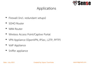 sopont@gmail.comCreated by Sopon TumchotaDate : July 2015
Applications
• Firewall (incl. redundant setups)
• SOHO Router
• WAN Router
• Wireless Access Point/Captive Portal
• VPN Appliance (OpenVPN, IPSec, L2TP, PPTP)
• VoIP Appliance
• Sniffer appliance
 