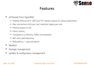 sopont@gmail.comCreated by Sopon TumchotaDate : July 2015
Features
• pf firewall from OpenBSD
– Stateful filtering of IP, UDP and TCP streams based on various parameters
– Max connections limit per rule, selective logging per rule
– Filtering based on OS
– Policy routing
– Transparent L2 filtering, Traffic normalization
– NAT and Load balancing
– Redundancy – carp and pfsync
• WebGUI
• Package management
• Update & configuration management
 