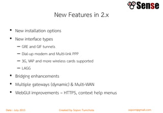sopont@gmail.comCreated by Sopon TumchotaDate : July 2015
New Features in 2.x
• New installation options
• New interface types
– GRE and GIF tunnels
– Dial-up modem and Multi-link PPP
– 3G, VAP and more wireless cards supported
– LAGG
• Bridging enhancements
• Multiple gateways (dynamic) & Multi-WAN
• WebGUI improvements – HTTPS, context help menus
 