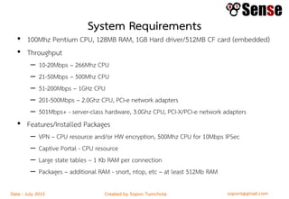 sopont@gmail.comCreated by Sopon TumchotaDate : July 2015
System Requirements
• 100Mhz Pentium CPU, 128MB RAM, 1GB Hard driver/512MB CF card (embedded)
• Throughput
– 10-20Mbps – 266Mhz CPU
– 21-50Mbps – 500Mhz CPU
– 51-200Mbps – 1GHz CPU
– 201-500Mbps – 2.0Ghz CPU, PCI-e network adapters
– 501Mbps+ - server-class hardware, 3.0Ghz CPU, PCI-X/PCI-e network adapters
• Features/Installed Packages
– VPN – CPU resource and/or HW encryption, 500Mhz CPU for 10Mbps IPSec
– Captive Portal - CPU resource
– Large state tables – 1 Kb RAM per connection
– Packages – additional RAM - snort, ntop, etc – at least 512Mb RAM
 