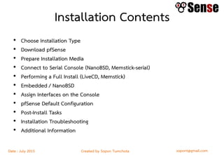 sopont@gmail.comCreated by Sopon TumchotaDate : July 2015
Installation Contents
• Choose Installation Type
• Download pfSense
• Prepare Installation Media
• Connect to Serial Console (NanoBSD, Memstick-serial)
• Performing a Full Install (LiveCD, Memstick)
• Embedded / NanoBSD
• Assign Interfaces on the Console
• pfSense Default Configuration
• Post-Install Tasks
• Installation Troubleshooting
• Additional Information
 