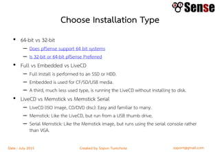 sopont@gmail.comCreated by Sopon TumchotaDate : July 2015
Choose Installation Type
• 64-bit vs 32-bit
– Does pfSense support 64 bit systems
– Is 32-bit or 64-bit pfSense Preferred
• Full vs Embedded vs LiveCD
– Full Install is performed to an SSD or HDD.
– Embedded is used for CF/SD/USB media.
– A third, much less used type, is running the LiveCD without installing to disk.
• LiveCD vs Memstick vs Memstick Serial
– LiveCD (ISO image, CD/DVD disc): Easy and familiar to many.
– Memstick: Like the LiveCD, but run from a USB thumb drive.
– Serial Memstick: Like the Memstick image, but runs using the serial console rather
than VGA.
 