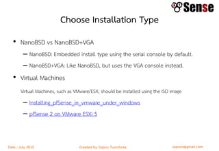 sopont@gmail.comCreated by Sopon TumchotaDate : July 2015
Choose Installation Type
• NanoBSD vs NanoBSD+VGA
– NanoBSD: Embedded install type using the serial console by default.
– NanoBSD+VGA: Like NanoBSD, but uses the VGA console instead.
• Virtual Machines
Virtual Machines, such as VMware/ESX, should be installed using the ISO image
– Installing_pfSense_in_vmware_under_windows
– pfSense 2 on VMware ESXi 5
 