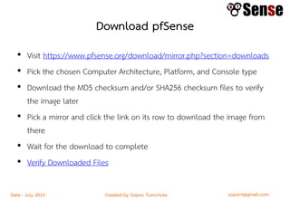 sopont@gmail.comCreated by Sopon TumchotaDate : July 2015
Download pfSense
• Visit https://www.pfsense.org/download/mirror.php?section=downloads
• Pick the chosen Computer Architecture, Platform, and Console type
• Download the MD5 checksum and/or SHA256 checksum files to verify
the image later
• Pick a mirror and click the link on its row to download the image from
there
• Wait for the download to complete
• Verify Downloaded Files
 