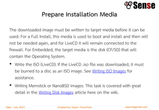 sopont@gmail.comCreated by Sopon TumchotaDate : July 2015
Prepare Installation Media
The downloaded image must be written to target media before it can be
used. For a Full Install, this media is used to boot and install and then will
not be needed again, and for LiveCD it will remain connected to the
firewall. For Embedded, the target media is the disk (CF/SD) that will
contain the Operating System.
• Write the ISO (LiveCD): If the LiveCD .iso file was downloaded, it must
be burned to a disc as an ISO image. See Writing ISO Images for
assistance.
• Writing Memstick or NanoBSD images: This task is covered with great
detail in the Writing Disk Images article here on the wiki.
 