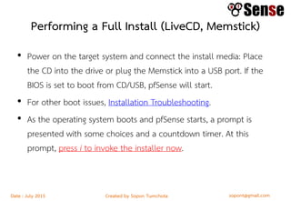 sopont@gmail.comCreated by Sopon TumchotaDate : July 2015
Performing a Full Install (LiveCD, Memstick)
• Power on the target system and connect the install media: Place
the CD into the drive or plug the Memstick into a USB port. If the
BIOS is set to boot from CD/USB, pfSense will start.
• For other boot issues, Installation Troubleshooting.
• As the operating system boots and pfSense starts, a prompt is
presented with some choices and a countdown timer. At this
prompt, press i to invoke the installer now.
 
