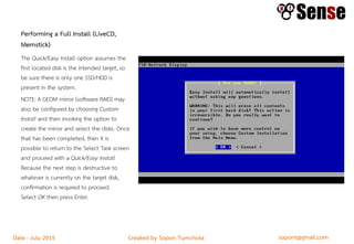 sopont@gmail.comCreated by Sopon TumchotaDate : July 2015
Performing a Full Install (LiveCD,
Memstick)
The Quick/Easy Install option assumes the
first located disk is the intended target, so
be sure there is only one SSD/HDD is
present in the system.
NOTE: A GEOM mirror (software RAID) may
also be configured by choosing Custom
Install and then invoking the option to
create the mirror and select the disks. Once
that has been completed, then it is
possible to return to the Select Task screen
and proceed with a Quick/Easy Install
Because the next step is destructive to
whatever is currently on the target disk,
confirmation is required to proceed.
Select OK then press Enter.
 