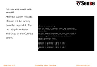 sopont@gmail.comCreated by Sopon TumchotaDate : July 2015
Performing a Full Install (LiveCD,
Memstick)
After the system reboots,
pfSense will be running
from the target disk. The
next step is to Assign
Interfaces on the Console
below.
 