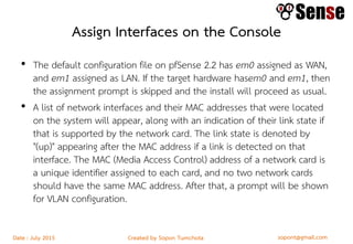 sopont@gmail.comCreated by Sopon TumchotaDate : July 2015
Assign Interfaces on the Console
• The default configuration file on pfSense 2.2 has em0 assigned as WAN,
and em1 assigned as LAN. If the target hardware hasem0 and em1, then
the assignment prompt is skipped and the install will proceed as usual.
• A list of network interfaces and their MAC addresses that were located
on the system will appear, along with an indication of their link state if
that is supported by the network card. The link state is denoted by
"(up)" appearing after the MAC address if a link is detected on that
interface. The MAC (Media Access Control) address of a network card is
a unique identifier assigned to each card, and no two network cards
should have the same MAC address. After that, a prompt will be shown
for VLAN configuration.
 