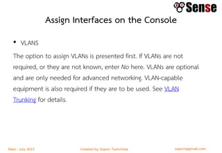 sopont@gmail.comCreated by Sopon TumchotaDate : July 2015
Assign Interfaces on the Console
• VLANS
The option to assign VLANs is presented first. If VLANs are not
required, or they are not known, enter No here. VLANs are optional
and are only needed for advanced networking. VLAN-capable
equipment is also required if they are to be used. See VLAN
Trunking for details.
 
