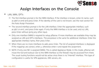 sopont@gmail.comCreated by Sopon TumchotaDate : July 2015
Assign Interfaces on the Console
• LAN, WAN, OPTx
– The first interface prompt is for the WAN interface. If the interface is known, enter its name, such
as igb0 or em0 and press Enter. If the identity of the card is not known, see the next section for
the Auto Assign Procedure.
– The second interface prompt is for the LAN interface. Enter the appropriate interface, such
as igb1 or em1, and press Enter again. If only the WAN interface is to be used, and no LAN,
press Enter without giving any other input.
– Only one interface (WAN) is required to setup pfSense. If more interfaces are available they may be
assigned as LAN and OPTx interfaces. The procedure is the same for additional interfaces: Enter the
appropriate interface name, then press Enter.
– When there are no more interfaces to add, press Enter. The list of assigned interfaces is displayed.
If the mappings are correct, enter y, otherwise enter n and repeat the assignment.
– NOTE: If only one NIC is assigned (WAN), This is called Appliance Mode. In this mode, pfSense will
move the GUI anti-lockout rule to the WAN interface so the firewall may be accessed from there.
The usual routing functions would not be active since there is no "internal" interface. This type of
configuration is useful for VPN appliances, DNS servers, etc.
 