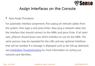 sopont@gmail.comCreated by Sopon TumchotaDate : July 2015
Assign Interfaces on the Console
• Auto Assign Procedure
For automatic interface assignment, first unplug all network cables from
the system, then type a and press Enter. Now plug a network cable into
the interface that should connect to the WAN, and press Enter. If all went
well, pfSense should know now which interface to use for the WAN. The
same process may be repeated for the LAN, and any optional interfaces
that will be needed. If a message is displayed such as No link-up detected,
see Installation Troubleshooting for more information on sorting out
network card identities.
 