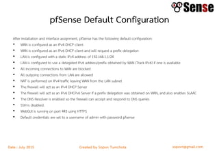 sopont@gmail.comCreated by Sopon TumchotaDate : July 2015
pfSense Default Configuration
After installation and interface assignment, pfSense has the following default configuration:
• WAN is configured as an IPv4 DHCP client
• WAN is configured as an IPv6 DHCP client and will request a prefix delegation
• LAN is configured with a static IPv4 address of 192.168.1.1/24
• LAN is configured to use a delegated IPv6 address/prefix obtained by WAN (Track IPv6) if one is available
• All incoming connections to WAN are blocked
• All outgoing connections from LAN are allowed
• NAT is performed on IPv4 traffic leaving WAN from the LAN subnet
• The firewall will act as an IPv4 DHCP Server
• The firewall will act as an IPv6 DHCPv6 Server if a prefix delegation was obtained on WAN, and also enables SLAAC
• The DNS Resolver is enabled so the firewall can accept and respond to DNS queries
• SSH is disabled.
• WebGUI is running on port 443 using HTTPS
• Default credentials are set to a username of admin with password pfsense
 