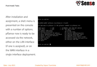 sopont@gmail.comCreated by Sopon TumchotaDate : July 2015
Post-Install Tasks
After installation and
assignment, a shell menu is
presented on the console
with a number of options.
pfSense now is ready to be
accessed via the network,
either on the LAN interface
(if one is assigned), or on
the WAN interface in a
single interface deployment.
 