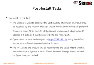 sopont@gmail.comCreated by Sopon TumchotaDate : July 2015
Post-Install Tasks
• Connect to the GUI
– The WebGUI is used to configure the vast majority of items in pfSense. It may
be accessed by any modern browser, though Firefox and Chrome are preferred.
– Connect a client PC to the LAN of the firewall and ensure it obtained an IP
address. If it did not, it may be plugged into the wrong port.
– Open a web browser and navigate to https://192.168.1.1/, using the default
username admin and password pfsense to login.
– The first visit to the WebGUI will be redirected to the setup wizard, which is
also accessible at System > Setup Wizard. Proceed through the wizard and
configure things as desired.
 