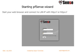sopont@gmail.comCreated by Sopon TumchotaDate : July 2015
Starting pfSense wizard
Start your web browser and connect to LAN IP with http:// or https://
Enter default credentials:
User: admin
Password: pfsense
This starts a configuration wizard:
 
