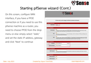 sopont@gmail.comCreated by Sopon TumchotaDate : July 2015
Starting pfSense wizard (Cont.)
On this screen, configure WAN
interface, if you have a PPOE
connection or if you need to use this
pfsense machine as a router, you
need to choose PPOE from the drop
menu or else simply select ‘static‘
and set the static IP address, gateway
and click ‘Next‘ to continue
 