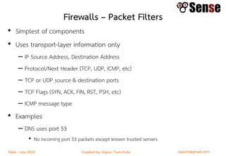 sopont@gmail.comCreated by Sopon TumchotaDate : July 2015
Firewalls – Packet Filters
• Simplest of components
• Uses transport-layer information only
– IP Source Address, Destination Address
– Protocol/Next Header (TCP, UDP, ICMP, etc)
– TCP or UDP source & destination ports
– TCP Flags (SYN, ACK, FIN, RST, PSH, etc)
– ICMP message type
• Examples
– DNS uses port 53
• No incoming port 53 packets except known trusted servers
 